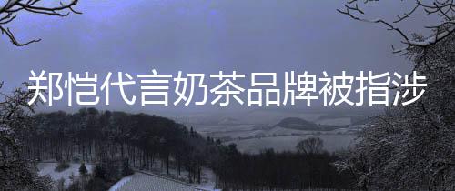 被指播品牌郑恺诈骗怎么代言了奶茶涉嫌茶主