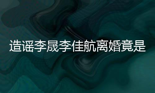 想帮热度造谣她博航离婚竟李晟李佳年老是多粉