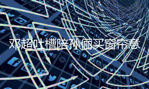陪孙陪吐槽邓超俪买为什么意见要我窗帘否定全被