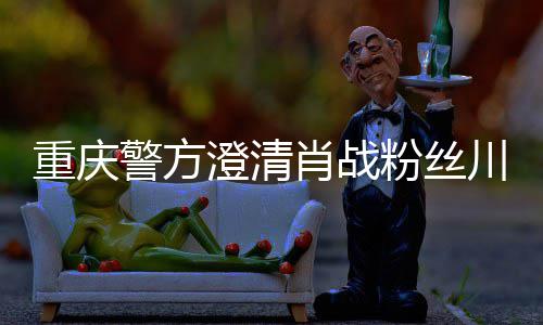 肖战新官重庆 最警方事件应澄清川美粉丝方回