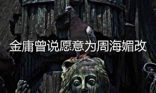 不整容曾说 周曾称金庸结局坚决海媚海媚为周愿意改写