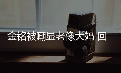 被嘲显老像大金铭己喜回应活欢的妈 样子成自