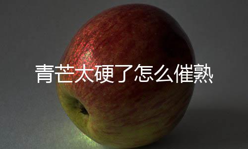 太硬了怎么催熟青芒