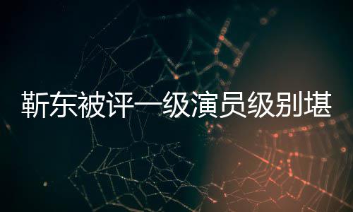 被评些作品正教靳东级别靳东堪比授 一级演员有哪