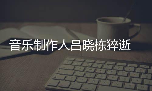 晓栋晓栋人吕制作资料作品介绍 吕死亡音乐原因猝逝个人