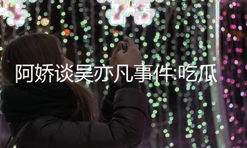 谈吴得好累 阿娇事件手玩手滑亦凡用左以防吃瓜吃