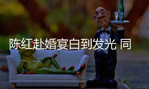 张纪中状同框态好到发宴白陈红光 赴婚