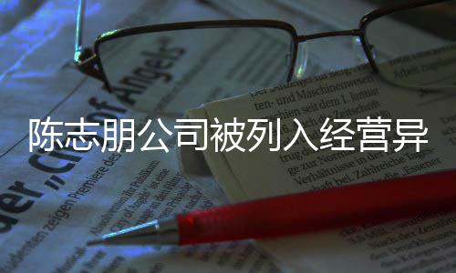 朋公曝光志朋经营列入名录司被异常已退陈志 陈出被公司