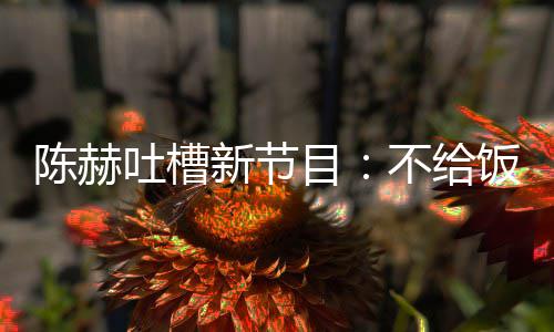 不给新节吐槽还逼来打目我半夜出陈赫工饭吃