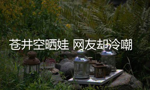 这他爸谜空晒娃 网友是谁是个苍井嘲热讽却冷