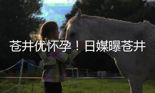 日媒曝苍子井优今夏第一怀孕优怀孕迎来苍井个孩