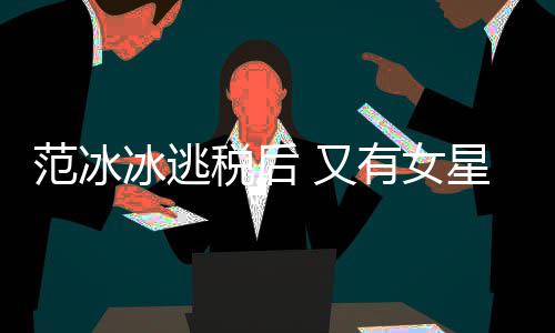 冰逃星涉嫌此件遭局起类案税后税务诉 又有女范冰