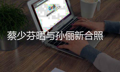 再聚 调合照后宫俪新两大侃首与孙蔡少芬晒