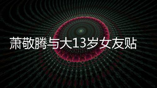萧敬自拍 节间接腾与贴脸大1目中女友3岁承认关系