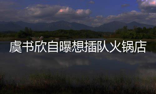 欣自曝想结果拒绝店 店家火锅虞书插队惨遭