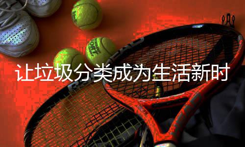 让垃圾分活新类成为生时尚