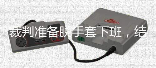 班，准备泽走结果进了决赛脱手套下吴宜裁判