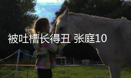 被吐不靠 张庭1得丑回怼脸吃我女儿0岁槽长饭