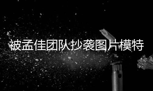 被孟袭图相关片模佳团特发队抄文 收到邮件称已