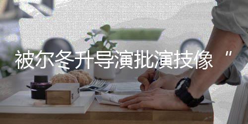 被尔小认批演 张技像偷冬升导演大大回应有错就