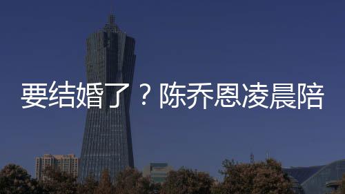 陪小作画婚了喊老凌晨男友9岁要结陈改口公乔恩