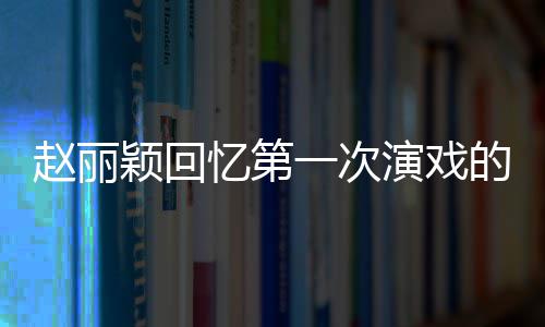 不出赵丽紧张的感到字都说来受 颖回忆第一次演戏