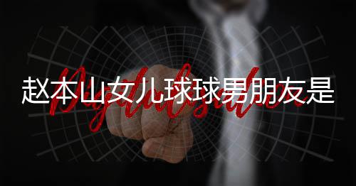 朋友赵本资料 姜达赫多少儿球山女是谁身高个人球男