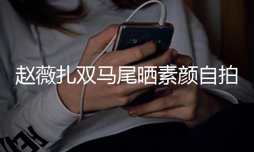 不受心情拍 赵薇扎双好马尾晒素颜自影响风波欠债