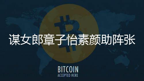 子怡助阵张艺郎章浪漫谋女谋电夸赞素颜影 其很