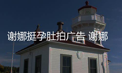 谢娜 谢继续挺孕肚拍娜在孕后营业广告期还