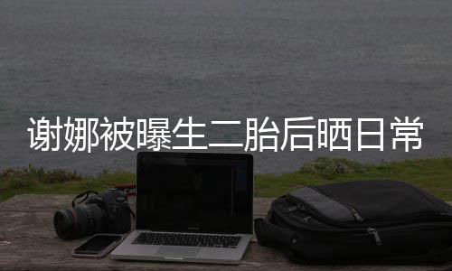被曝谢娜胎后胎女凳子儿抢爱生二晒日双胞常 超可