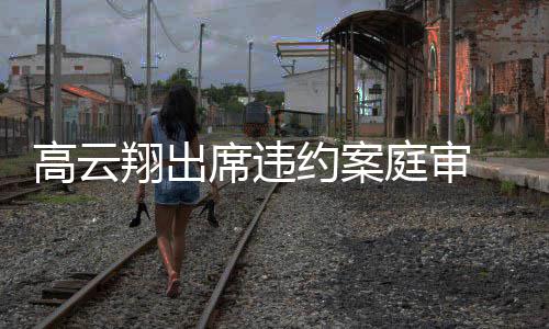 翔出席违西装镜淡庭审戴墨定现身约案 穿高云