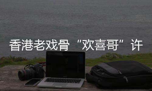 香港许绍雄去享年欢喜老戏世 岁骨哥