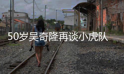 不止小虎再谈自走天涯队 落泪们各我岁吴奇隆