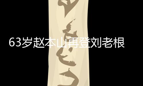 本山再登台卖刘老力演嘹亮岁赵依旧唱 根舞歌声